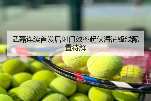 武磊连续首发后射门效率起伏海港锋线配置待解