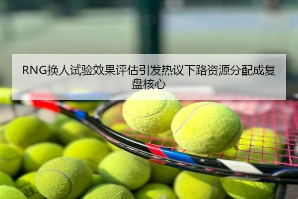 RNG换人试验效果评估引发热议下路资源分配成复盘核心
