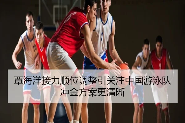 覃海洋接力顺位调整引关注中国游泳队冲金方案更清晰