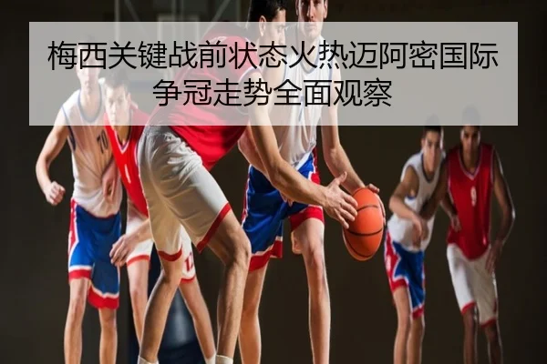 梅西关键战前状态火热迈阿密国际争冠走势全面观察