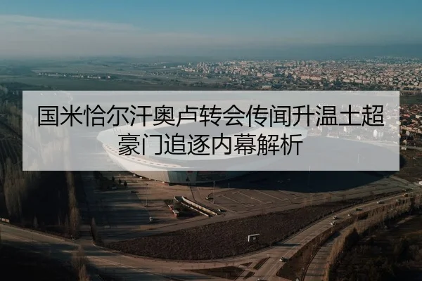 国米恰尔汗奥卢转会传闻升温土超豪门追逐内幕解析